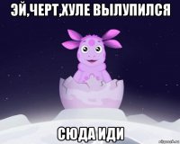 эй,черт,хуле вылупился сюда иди