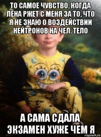 то самое чувство, когда лена ржет с меня за то, что я не знаю о воздействии нейтронов на чел. тело а сама сдала экзамен хуже чем я