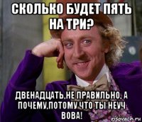 сколько будет пять на три? двенадцать,не правильно, а почему,потому что ты неуч вова!