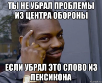 ты не убрал проблемы из центра обороны если убрал это слово из лексикона