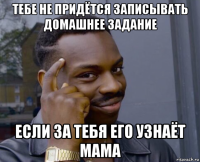 тебе не придётся записывать домашнее задание если за тебя его узнаёт мама