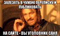 залезать в чужую переписку и публиковать на сайте - вы уголовник саня