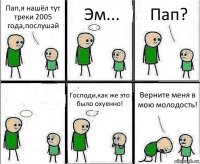 Пап,я нашёл тут треки 2005 года,послушай Эм... Пап?  Господи,как же это было охуенно! Верните меня в мою молодость!