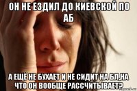 он не ездил до киевской по аб а ещё не бухает и не сидит на бл,на что он вообще рассчитывает?