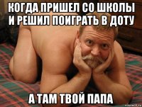 когда пришел со школы и решил поиграть в доту а там твой папа