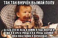 так так внучёк вымай попу да баб это не лазь в сумку я туда посрал и ещо я я сру в трусы и я в трусы засунул клей пластилин я порисовал