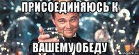 присоединяюсь к вашему обеду