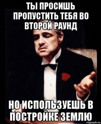 ты просишь пропустить тебя во второй раунд но используешь в постройке землю