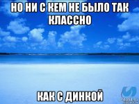 но ни с кем не было так классно как с динкой