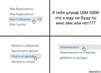 Я тебя штраф 10М 500К что я жду не буду ты мне лям или нет???