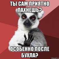 ты сам приятно пахнешь? особенно после бухла?