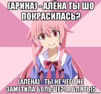 (арина) - алёна ты шо покрасилась? (алёна) - ты не чего не заметила больше?! а блять!?