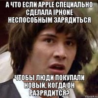 а что если apple специально сделала iphone неспособным зарядиться чтобы люди покупали новый, когда он разрядится?