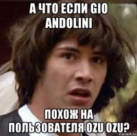 а что если gio andolini похож на пользователя ozu ozu?