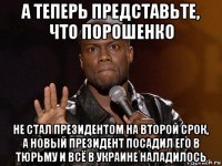 а теперь представьте, что порошенко не стал президентом на второй срок, а новый президент посадил его в тюрьму и всё в украине наладилось