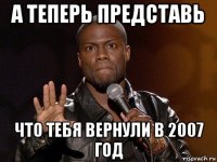 а теперь представь что тебя вернули в 2007 год