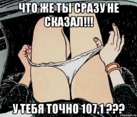 что же ты сразу не сказал!!! у тебя точно 107,1 ???