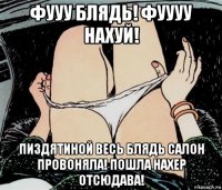 фууу блядь! фуууу нахуй! пиздятиной весь блядь салон провоняла! пошла нахер отсюдава!