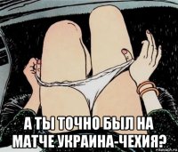  а ты точно был на матче украина-чехия?