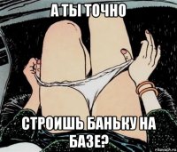 а ты точно строишь баньку на базе?