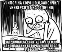 учился на хорошо и закончил университет на отлично устроился на работу там, где мой одноклассник который ушел после 9 ,босс!!!