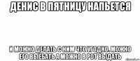 денис в пятницу напьется и можно делать с ним что угодно. можно его выебать а можно в рот выдать