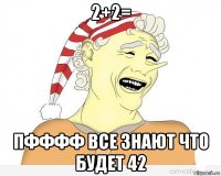 2+2= пфффф все знают что будет 42