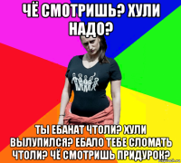 чё смотришь? хули надо? ты ебанат чтоли? хули вылупился? ебало тебе сломать чтоли? чё смотришь придурок?