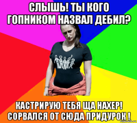 слышь! ты кого гопником назвал дебил? кастрирую тебя ща нахер! сорвался от сюда придурок !