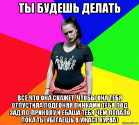 ты будешь делать всё что она скажет, чтобы она тебя отпустила подгоняя пинками тебя под зад по-приколу и ебаша тебя чем попало пока ты убегаешь в ужасе курва)