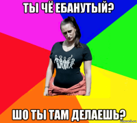 ты чё ебанутый? шо ты там делаешь?