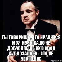 Ты говоришь, что нравится моя музыка,но не добавляешь их в свои аудиозаписи - это не уважение