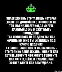 знаете,жизнь это та вещь которая ,кажется долгой.Но это совсем не так ,вы не знаете когда умрёте ,каждый день может быть последним.
Так живи пока не поздно,так как хочешь именно ты ,не пляши под чужую дудочку.
А главное запомните ваша жизнь - это только ваша жизнь . Живите как хотите .творите что хотите ,говорите как хотите,пейте и кушайте как хотите ,спите как вам удобно.