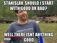 stanislav, should i start with good or bad? well there isnt anything good