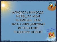 Алкоголь никогда не решал мои проблемы. Зато часто инициировал интересную подборку новых.