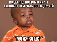 когда под постом в инсте написано отмечать своих друзей "моих кого?"