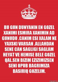 BU GUN DUNYANIN EN GOZEL XANIMI ESMIRA XANIMIN AD GUNUDU .CANIM ESI XALAM NE YAXSKI VARSAN .ALLAHDAN SENE CAN SAGLIGI SAGLAM HEYAT VE HEMISE BELE GOZEL QAL.SEN BIZIM EZIZIMIZSEN SENI OPUB BAGRIMIZA BASIRIQ GOZELIM.