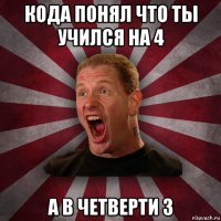 кода понял что ты учился на 4 а в четверти 3