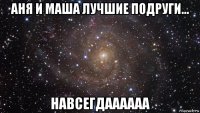 аня и маша лучшие подруги... навсегдаааааа