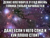 денис олегович в 31 год жизнь гомика только начинается даже если у него спид и хуй плохо стоит