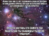 ленка тебе уже 57 лет. одумайся, пока не поздно и гони дениса прочь! он тебя на бутылку пива и хату променяет! ты ему пригруз! просто заставь его самого так пахать как ты ебашишь! ты же не трактор!