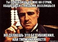 ты приходишь ко мне на стрим, общаешься с людьми, веселишься но делаешь это без уважения, как типичная настя