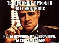 ты просишь пруфы в чате икодропс но ты просишь в аудиозаписи, ты совсем ебобо?