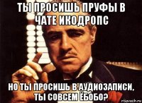 ты просишь пруфы в чате икодропс но ты просишь в аудиозаписи, ты совсем ёбобо?