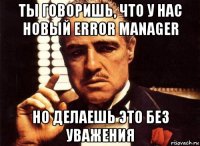 ты говоришь, что у нас новый error manager но делаешь это без уважения