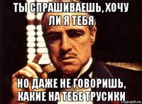 ты спрашиваешь, хочу ли я тебя но даже не говоришь, какие на тебе трусики