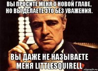 вы просите меня о новой главе, но вы делаете это без уважения. вы даже не называете меня littlesquirell