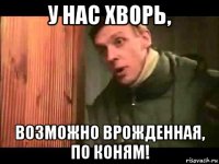 у нас хворь, возможно врожденная, по коням!