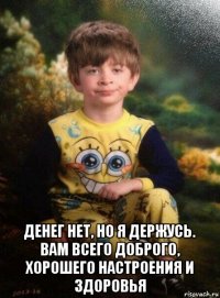  денег нет, но я держусь. вам всего доброго, хорошего настроения и здоровья