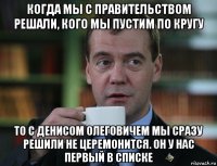 когда мы с правительством решали, кого мы пустим по кругу то с денисом олеговичем мы сразу решили не церемонится. он у нас первый в списке